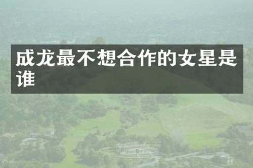 成龙最不想合作的女星是谁