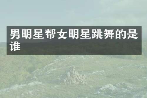男明星帮女明星跳舞的是谁