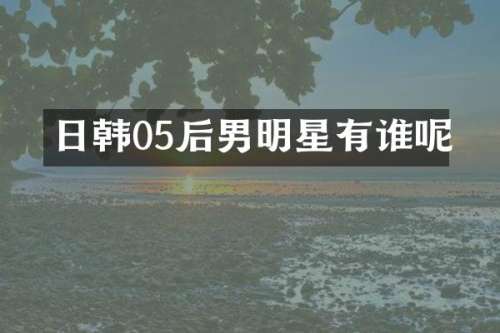 日韩05后男明星有谁呢
