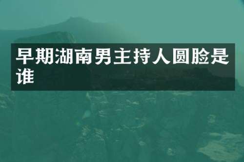 早期湖南男主持人圆脸是谁