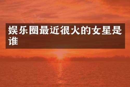 娱乐圈最近很火的女星是谁