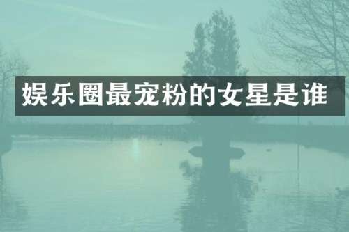 娱乐圈最宠粉的女星是谁