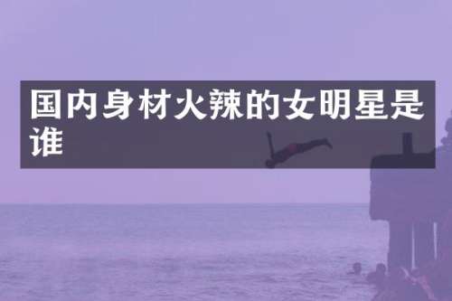 国内身材火辣的女明星是谁