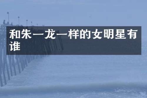 和朱一龙一样的女明星有谁