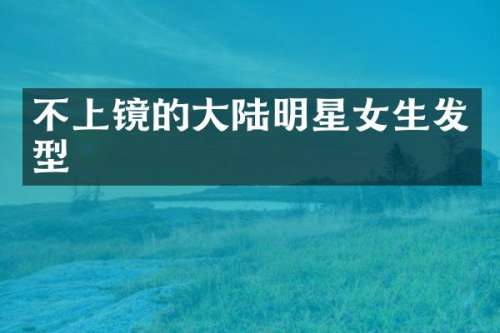 不上镜的大陆明星女生发型