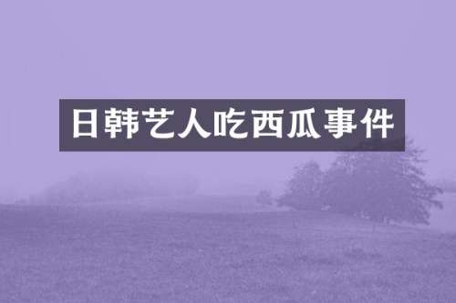 日韩艺人吃西瓜事件