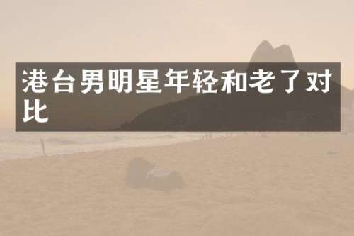 港台男明星年轻和老了对比