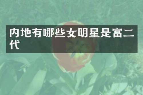 内地有哪些女明星是富二代