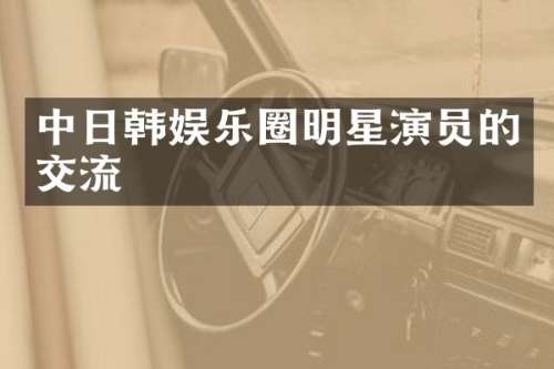 中日韩娱乐圈明星演员的交流