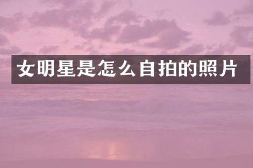 女明星是怎么自拍的照片