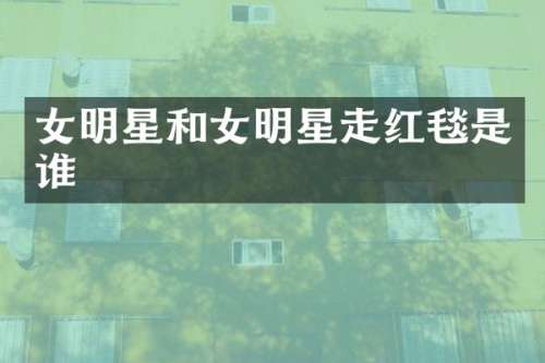 女明星和女明星走红毯是谁