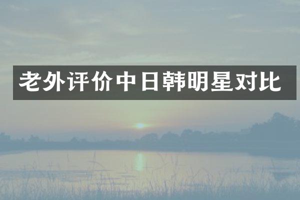 老外评价中日韩明星对比