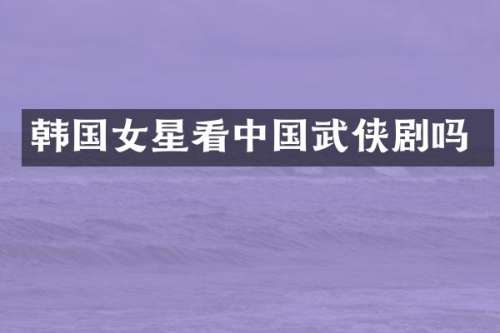 韩国女星看中国武侠剧吗