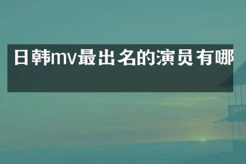 日韩mv最出名的演员有哪些