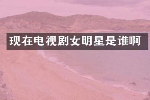 现在电视剧女明星是谁啊