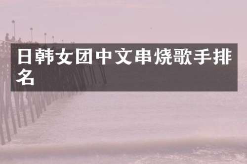 日韩女团中文串烧歌手排名