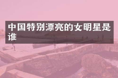 中国特别漂亮的女明星是谁