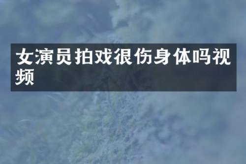 女演员拍戏很伤身体吗视频