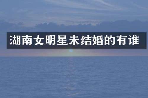 湖南女明星未结婚的有谁
