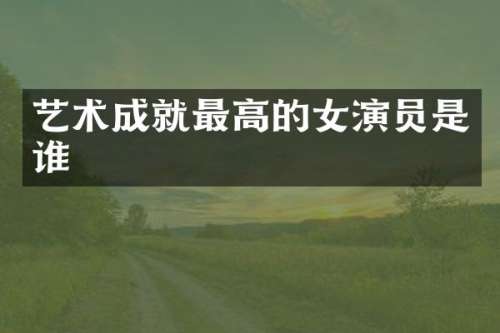 艺术成就最高的女演员是谁
