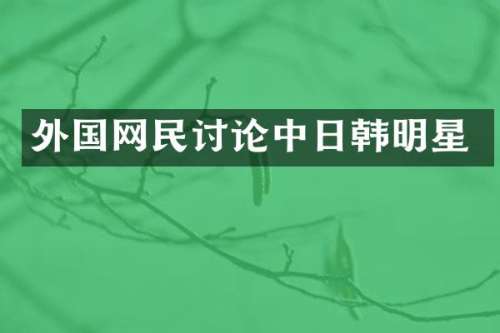 外国网民讨论中日韩明星