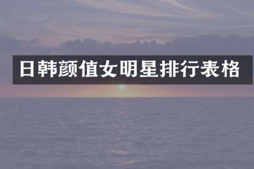 日韩颜值女明星排行表格