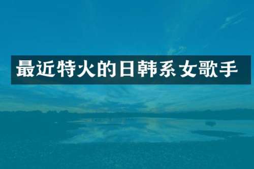 最近特火的日韩系女歌手