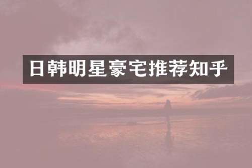 日韩明星豪宅推荐知乎