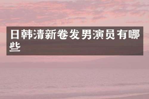 日韩清新卷发男演员有哪些