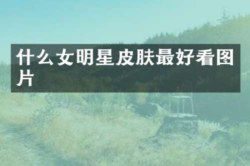 什么女明星皮肤最好看图片