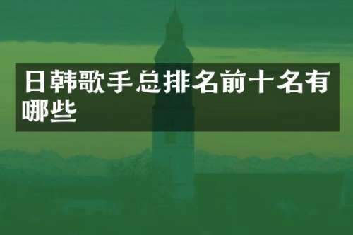 日韩歌手总排名前十名有哪些