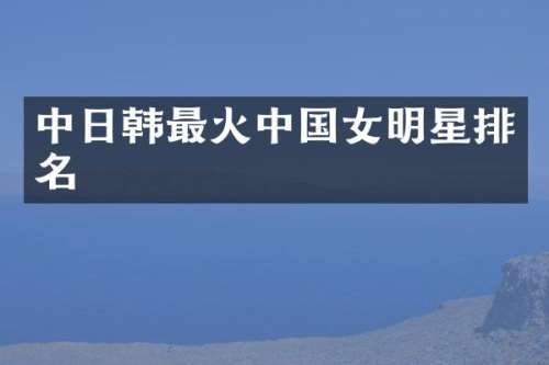 中日韩最火中国女明星排名