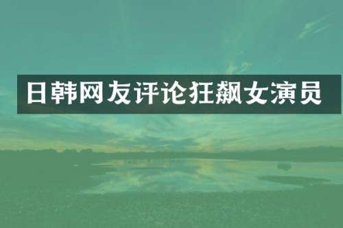 日韩网友评论狂飙女演员