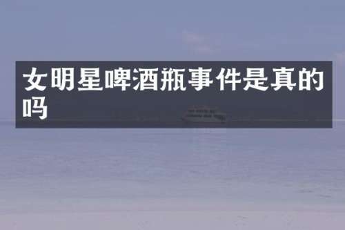 女明星啤酒瓶事件是真的吗