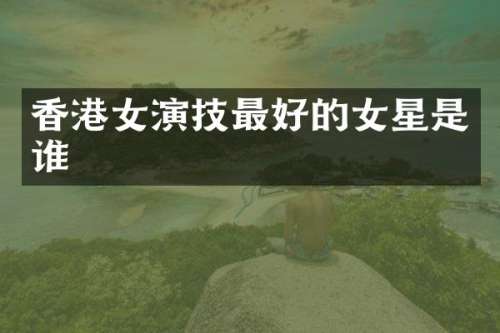 香港女演技最好的女星是谁