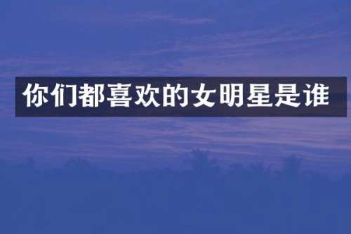 你们都喜欢的女明星是谁