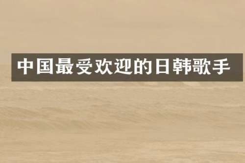 中国最受欢迎的日韩歌手