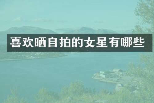 喜欢晒自拍的女星有哪些