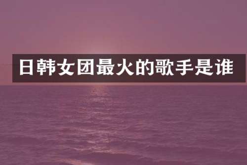 日韩女团最火的歌手是谁