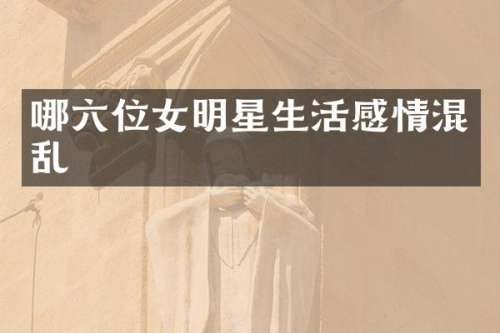 哪六位女明星生活感情混乱