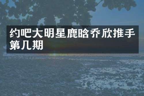 约吧大明星鹿晗乔欣推手第几期