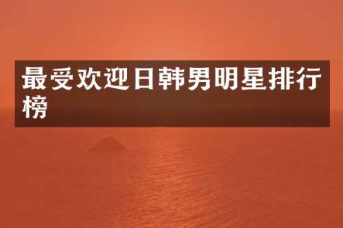 最受欢迎日韩男明星排行榜