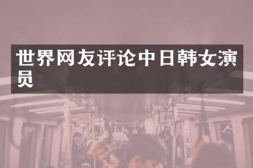 世界网友评论中日韩女演员