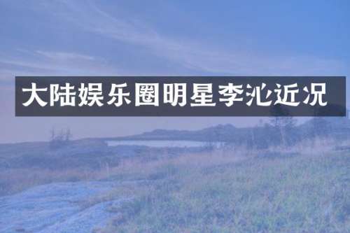 大陆娱乐圈明星李沁近况