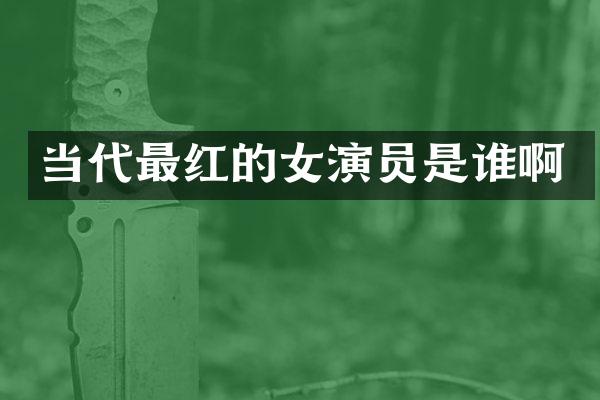 当代最红的女演员是谁啊