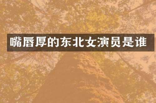 嘴唇厚的东北女演员是谁