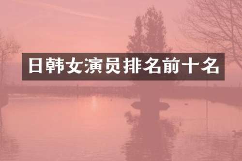 日韩女演员排名前十名