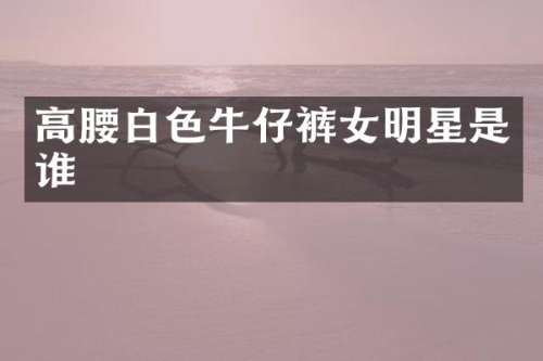 高腰白色牛仔裤女明星是谁