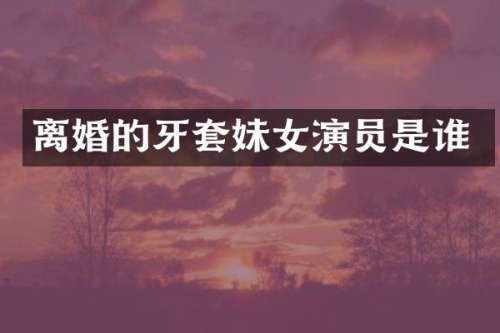离婚的牙套妹女演员是谁