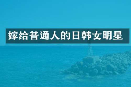 嫁给普通人的日韩女明星